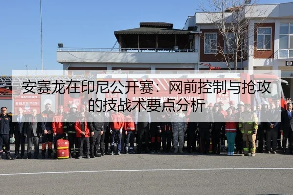 安赛龙在印尼公开赛：网前控制与抢攻的技战术要点分析