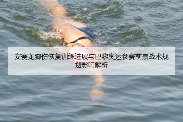 安赛龙脚伤恢复训练进展与巴黎奥运参赛前景战术规划影响解析